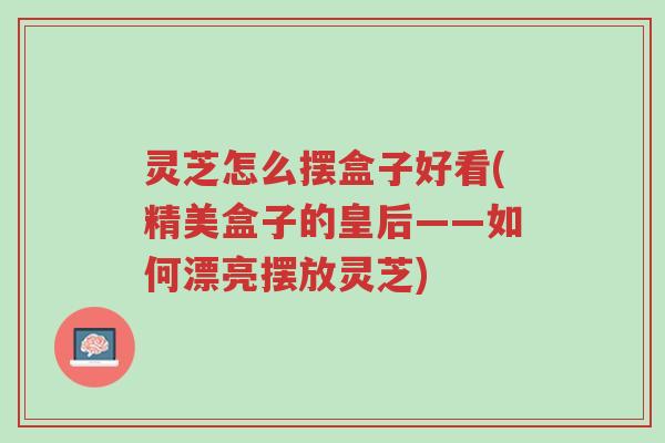 灵芝怎么摆盒子好看(精美盒子的皇后——如何漂亮摆放灵芝)-第1张图片-超越 灵芝怎么摆盒子好看(精美盒子的皇后——如何漂亮摆放灵芝)-第1张图片-超越