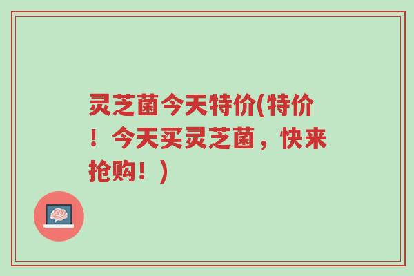 灵芝菌今天特价(特价!今天买灵芝菌,快来抢购!)-第1张图片-超越 灵芝菌今天特价(特价!今天买灵芝菌,快来抢购!)-第1张图片-超越