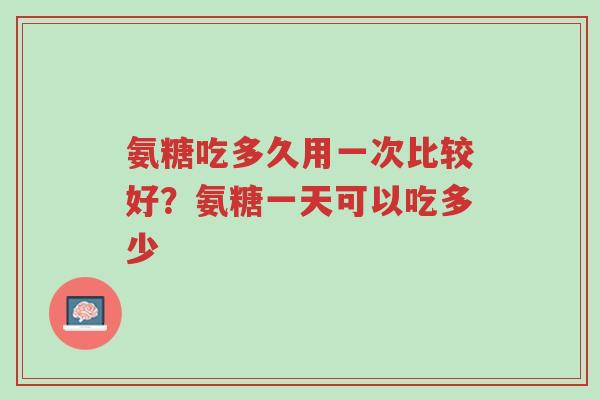 氨糖吃多久用一次比较好？氨糖一天可以吃多少-第1张图片-超越