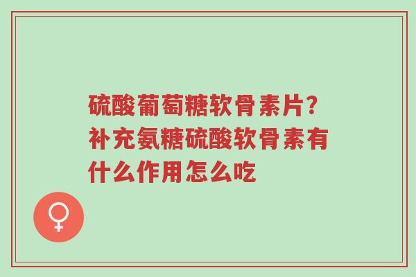 硫酸葡萄糖软骨素片？补充氨糖硫酸软骨素有什么作用怎么吃-第1张图片-超越