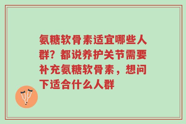 氨糖软骨素适宜哪些人群?都说养护关节需要补充氨糖软骨素,想问下适合什么人群-第1张图片-超越 氨糖软骨素适宜哪些人群?都说养护关节需要补充氨糖软骨素,想问下适合什么人群-第1张图片-超越