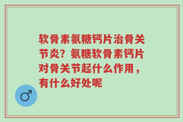 软骨素氨糖钙片治骨关节炎？氨糖软骨素钙片对骨关节起什么作用，有什么好处呢-第1张图片-超越