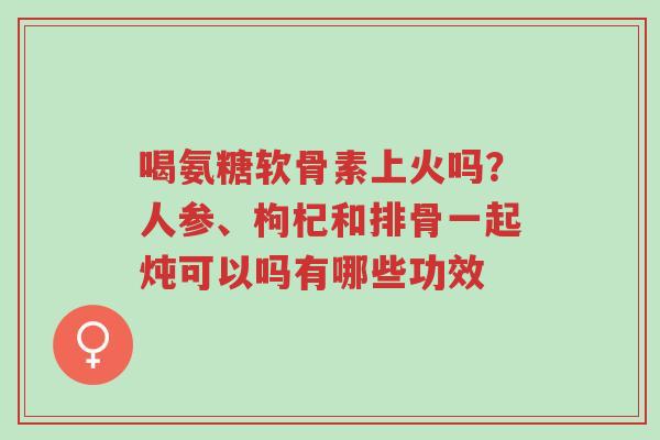 喝氨糖软骨素上火吗?人参、枸杞和排骨一起炖可以吗有哪些功效-第1张图片-超越 喝氨糖软骨素上火吗?人参、枸杞和排骨一起炖可以吗有哪些功效-第1张图片-超越