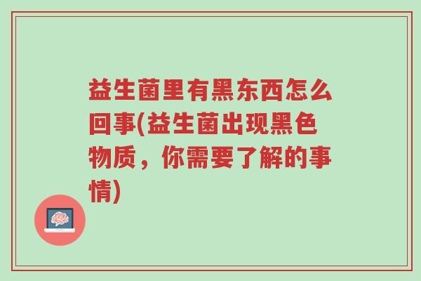 益生菌里有黑东西怎么回事(益生菌出现黑色物质,你需要了解的事情)-第1张图片-超越 益生菌里有黑东西怎么回事(益生菌出现黑色物质,你需要了解的事情)-第1张图片-超越