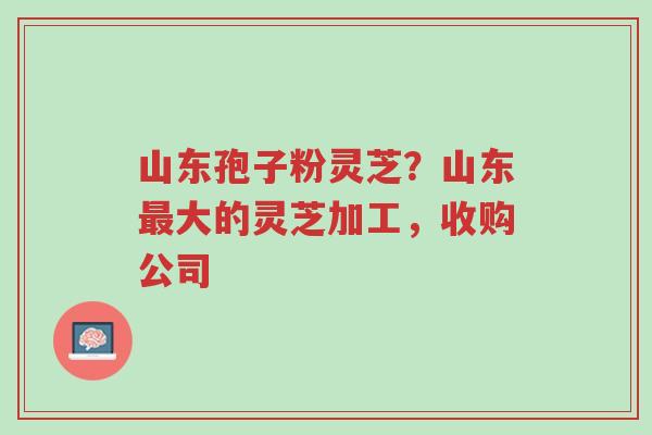 山东孢子粉灵芝？山东最大的灵芝加工，收购公司-第1张图片-超越