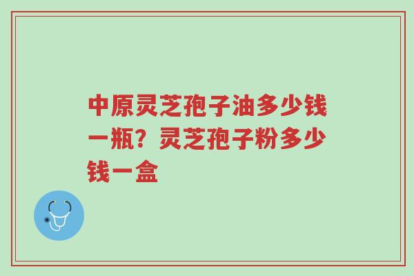 中原灵芝孢子油多少钱一瓶?灵芝孢子粉多少钱一盒-第1张图片-超越 中原灵芝孢子油多少钱一瓶?灵芝孢子粉多少钱一盒-第1张图片-超越
