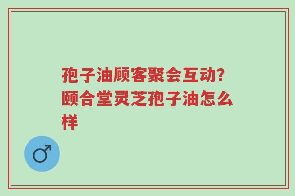 孢子油顾客聚会互动？颐合堂灵芝孢子油怎么样-第1张图片-超越