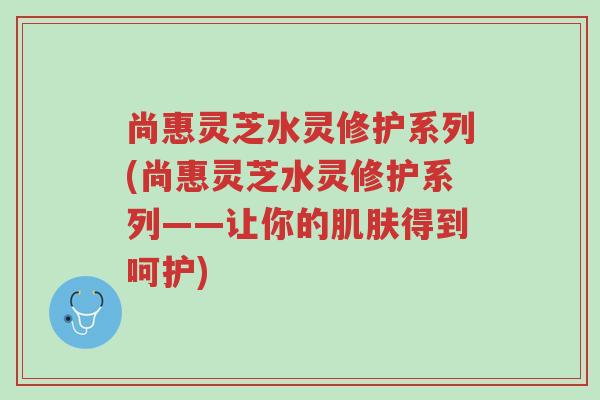 尚惠灵芝水灵修护系列(尚惠灵芝水灵修护系列——让你的肌肤得到呵护)-第1张图片-超越 尚惠灵芝水灵修护系列(尚惠灵芝水灵修护系列——让你的肌肤得到呵护)-第1张图片-超越