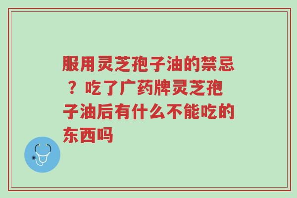 服用灵芝孢子油的禁忌 ?吃了广药牌灵芝孢子油后有什么不能吃的东西吗-第1张图片-超越 服用灵芝孢子油的禁忌 ?吃了广药牌灵芝孢子油后有什么不能吃的东西吗-第1张图片-超越