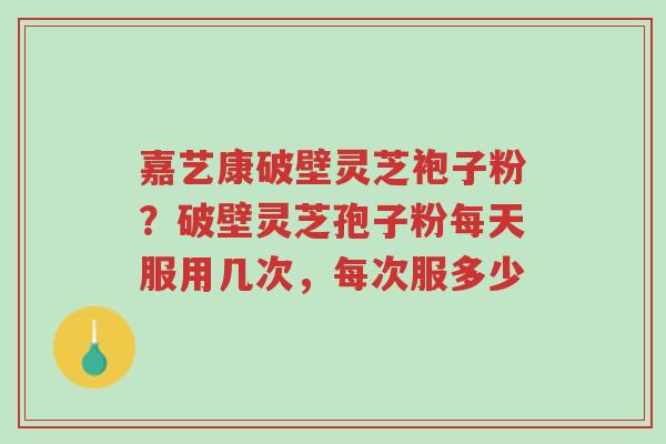 嘉艺康破壁灵芝袍子粉?破壁灵芝孢子粉每天服用几次,每次服多少-第1张图片-超越 嘉艺康破壁灵芝袍子粉?破壁灵芝孢子粉每天服用几次,每次服多少-第1张图片-超越