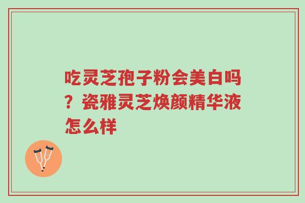 吃灵芝孢子粉会美白吗？瓷雅灵芝焕颜精华液怎么样-第1张图片-超越