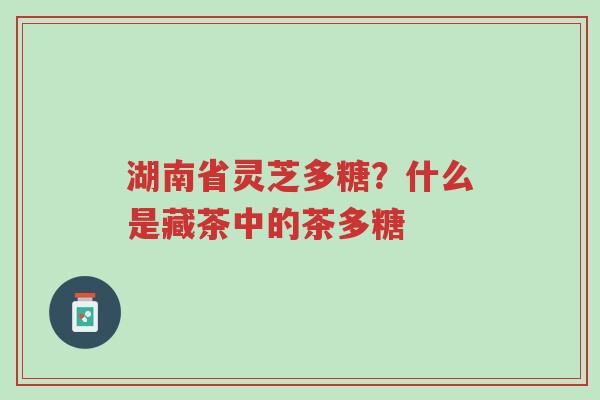 湖南省灵芝多糖？什么是藏茶中的茶多糖-第1张图片-超越