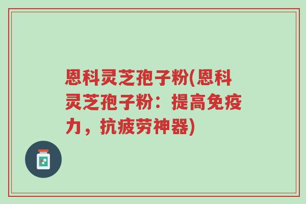 恩科灵芝孢子粉(恩科灵芝孢子粉：提高免疫力，抗疲劳神器)-第1张图片-超越