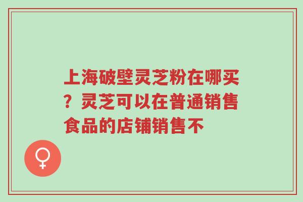 上海破壁灵芝粉在哪买?灵芝可以在普通销售食品的店铺销售不-第1张图片-超越 上海破壁灵芝粉在哪买?灵芝可以在普通销售食品的店铺销售不-第1张图片-超越