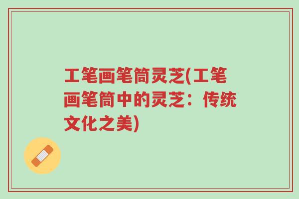 工笔画笔筒灵芝(工笔画笔筒中的灵芝:传统文化之美)-第1张图片-超越 工笔画笔筒灵芝(工笔画笔筒中的灵芝:传统文化之美)-第1张图片-超越
