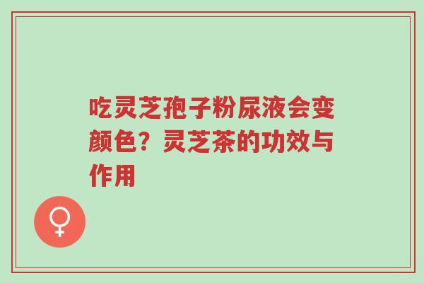 吃灵芝孢子粉尿液会变颜色？灵芝茶的功效与作用-第1张图片-超越