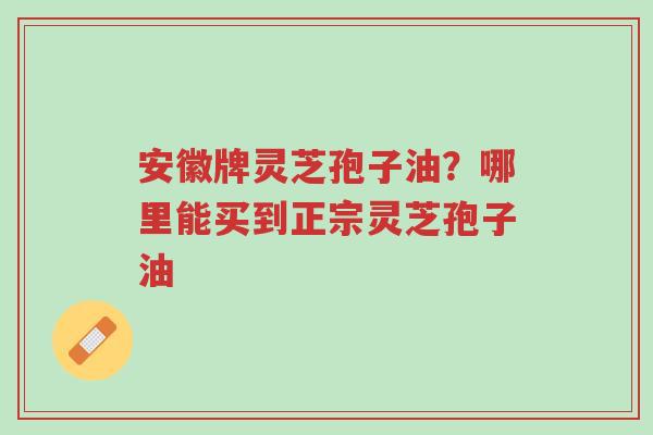 安徽牌灵芝孢子油？哪里能买到正宗灵芝孢子油-第1张图片-超越