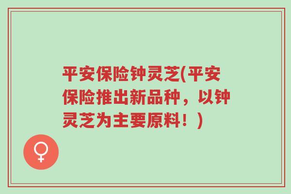 平安保险钟灵芝(平安保险推出新品种,以钟灵芝为主要原料!)-第1张图片-超越 平安保险钟灵芝(平安保险推出新品种,以钟灵芝为主要原料!)-第1张图片-超越