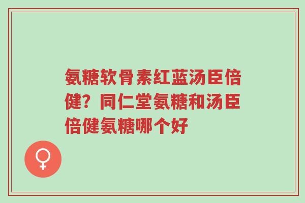 氨糖软骨素红蓝汤臣倍健?同仁堂氨糖和汤臣倍健氨糖哪个好-第1张图片-超越 氨糖软骨素红蓝汤臣倍健?同仁堂氨糖和汤臣倍健氨糖哪个好-第1张图片-超越
