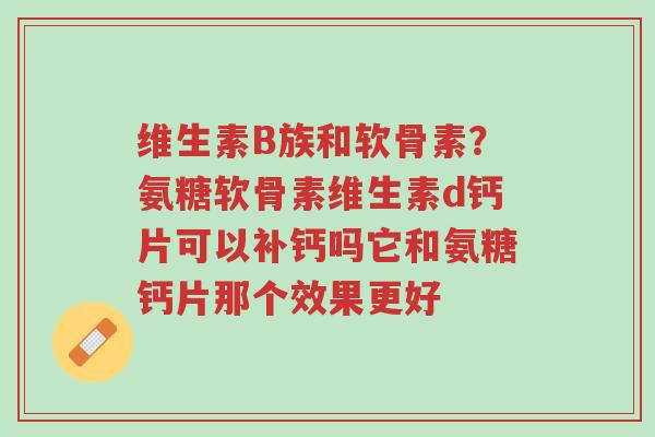 维生素B族和软骨素？氨糖软骨素维生素d钙片可以补钙吗它和氨糖钙片那个效果更好-第1张图片-超越