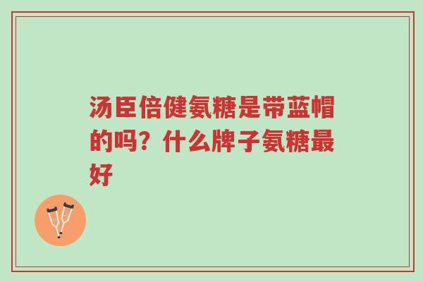 汤臣倍健氨糖是带蓝帽的吗?什么牌子氨糖最好-第1张图片-超越 汤臣倍健氨糖是带蓝帽的吗?什么牌子氨糖最好-第1张图片-超越
