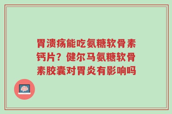 胃溃疡能吃氨糖软骨素钙片?健尔马氨糖软骨素胶囊对胃炎有影响吗-第1张图片-超越 胃溃疡能吃氨糖软骨素钙片?健尔马氨糖软骨素胶囊对胃炎有影响吗-第1张图片-超越