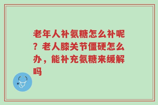 老年人补氨糖怎么补呢?老人膝关节僵硬怎么办,能补充氨糖来缓解吗-第1张图片-超越 老年人补氨糖怎么补呢?老人膝关节僵硬怎么办,能补充氨糖来缓解吗-第1张图片-超越