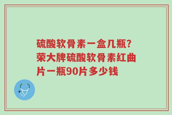 硫酸软骨素一盒几瓶？荣大牌硫酸软骨素红曲片一瓶90片多少钱-第1张图片-超越