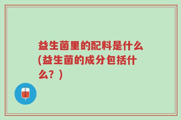益生菌里的配料是什么(益生菌的成分包括什么?)-第1张图片-超越 益生菌里的配料是什么(益生菌的成分包括什么?)-第1张图片-超越