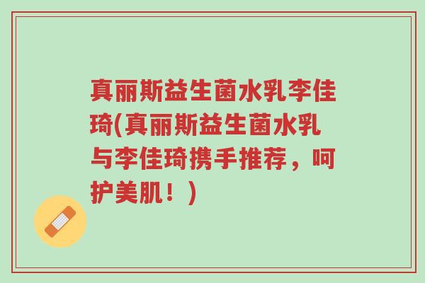 真丽斯益生菌水乳李佳琦(真丽斯益生菌水乳与李佳琦携手推荐，呵护美肌！)-第1张图片-超越