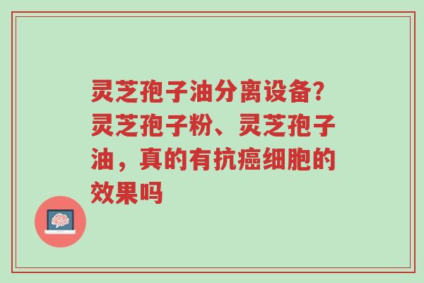 灵芝孢子油分离设备?灵芝孢子粉、灵芝孢子油,真的有抗癌细胞的效果吗-第1张图片-超越 灵芝孢子油分离设备?灵芝孢子粉、灵芝孢子油,真的有抗癌细胞的效果吗-第1张图片-超越