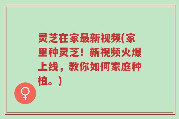 灵芝在家最新视频(家里种灵芝！新视频火爆上线，教你如何家庭种植。)-第1张图片-超越