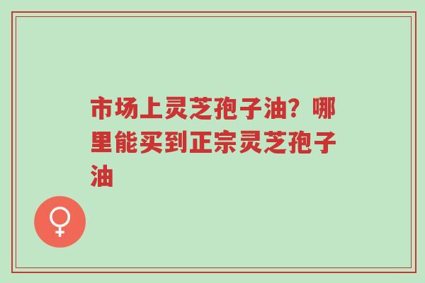 市场上灵芝孢子油？哪里能买到正宗灵芝孢子油-第1张图片-超越