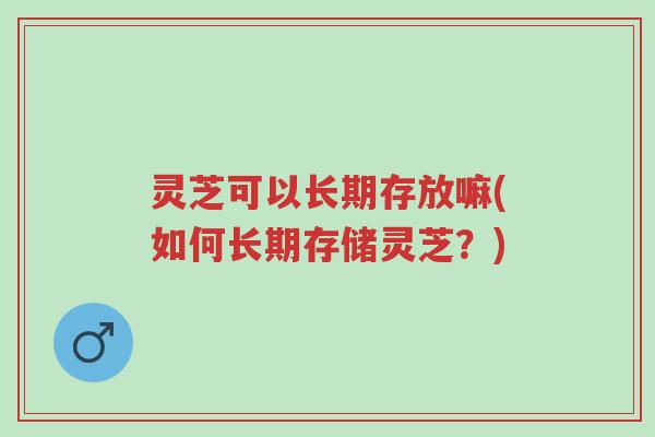 灵芝可以长期存放嘛(如何长期存储灵芝?)-第1张图片-超越 灵芝可以长期存放嘛(如何长期存储灵芝?)-第1张图片-超越