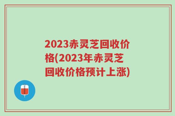 2023赤灵芝回收价格(2023年赤灵芝回收价格预计上涨)-第1张图片-超越 2023赤灵芝回收价格(2023年赤灵芝回收价格预计上涨)-第1张图片-超越
