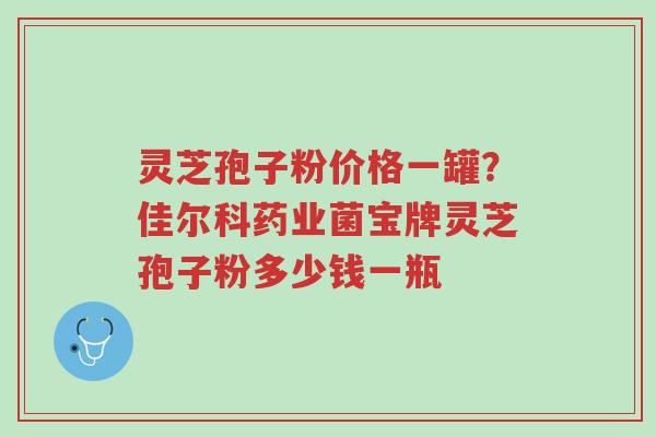 灵芝孢子粉价格一罐?佳尔科药业菌宝牌灵芝孢子粉多少钱一瓶-第1张图片-超越 灵芝孢子粉价格一罐?佳尔科药业菌宝牌灵芝孢子粉多少钱一瓶-第1张图片-超越