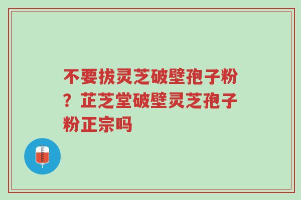 不要拔灵芝破壁孢子粉？芷芝堂破壁灵芝孢子粉正宗吗-第1张图片-超越