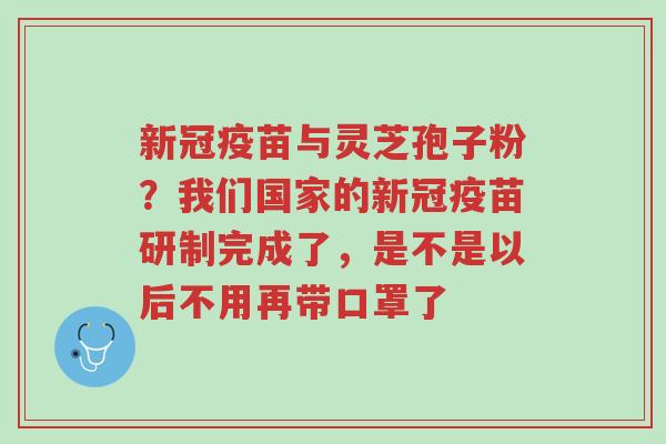 新冠疫苗与灵芝孢子粉？我们国家的新冠疫苗研制完成了，是不是以后不用再带口罩了-第1张图片-超越