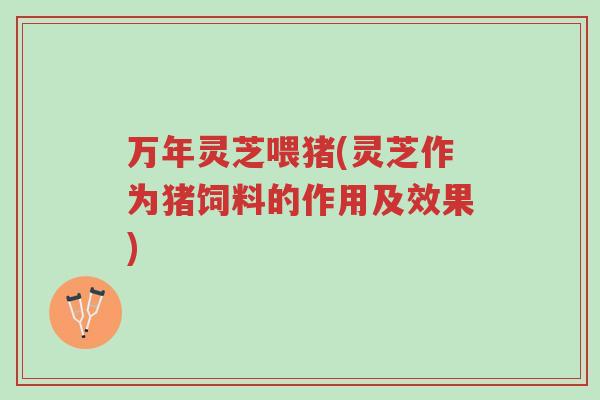 万年灵芝喂猪(灵芝作为猪饲料的作用及效果)-第1张图片-超越 万年灵芝喂猪(灵芝作为猪饲料的作用及效果)-第1张图片-超越