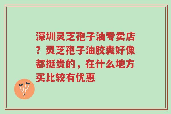 深圳灵芝孢子油专卖店？灵芝孢子油胶囊好像都挺贵的，在什么地方买比较有优惠-第1张图片-超越