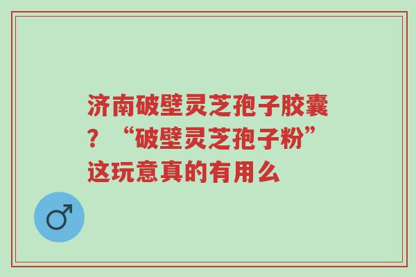 济南破壁灵芝孢子胶囊？“破壁灵芝孢子粉”这玩意真的有用么-第1张图片-超越