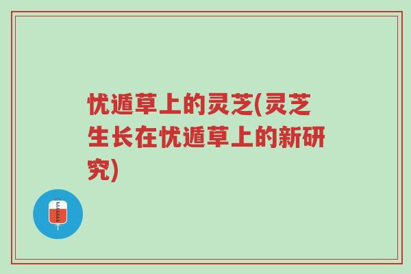 忧遁草上的灵芝(灵芝生长在忧遁草上的新研究)-第1张图片-超越