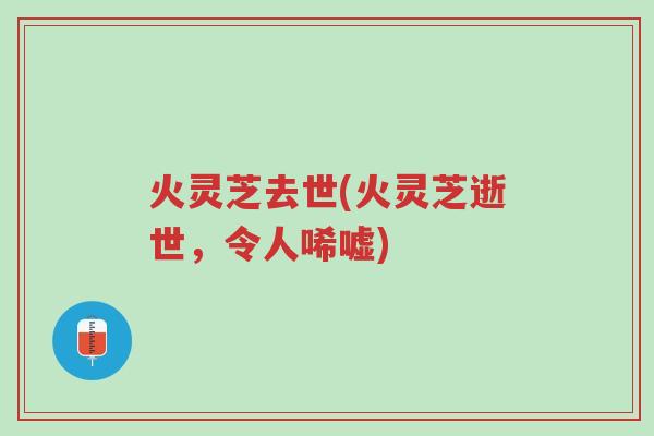 火灵芝去世(火灵芝逝世,令人唏嘘)-第1张图片-超越 火灵芝去世(火灵芝逝世,令人唏嘘)-第1张图片-超越