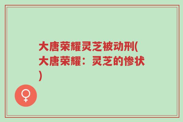 大唐荣耀灵芝被动刑(大唐荣耀:灵芝的惨状)-第1张图片-超越 大唐荣耀灵芝被动刑(大唐荣耀:灵芝的惨状)-第1张图片-超越