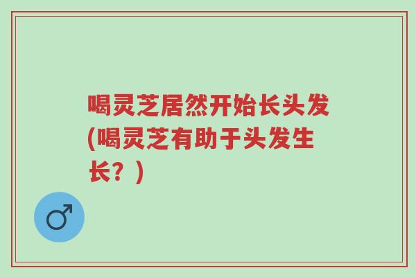 喝灵芝居然开始长头发(喝灵芝有助于头发生长?)-第1张图片-超越 喝灵芝居然开始长头发(喝灵芝有助于头发生长?)-第1张图片-超越