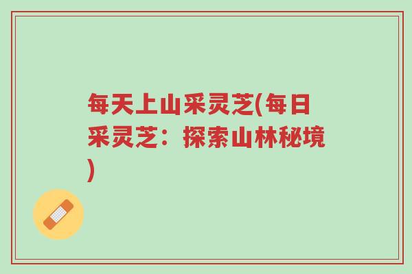 每天上山采灵芝(每日采灵芝：探索山林秘境)-第1张图片-超越