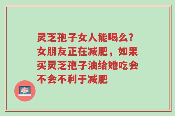 灵芝孢子女人能喝么？女朋友正在减肥，如果买灵芝孢子油给她吃会不会不利于减肥-第1张图片-超越