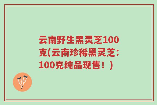云南野生黑灵芝100克(云南珍稀黑灵芝:100克纯品现售!)-第1张图片-超越 云南野生黑灵芝100克(云南珍稀黑灵芝:100克纯品现售!)-第1张图片-超越