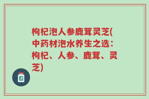 枸杞泡人参鹿茸灵芝(中药材泡水养生之选:枸杞、人参、鹿茸、灵芝)-第1张图片-超越 枸杞泡人参鹿茸灵芝(中药材泡水养生之选:枸杞、人参、鹿茸、灵芝)-第1张图片-超越