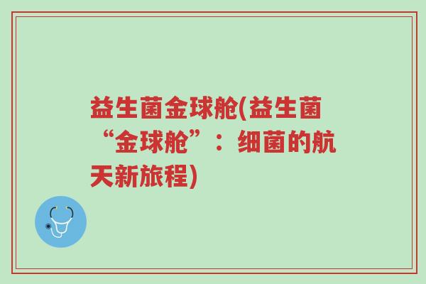 益生菌金球舱(益生菌“金球舱”:细菌的航天新旅程)-第1张图片-超越 益生菌金球舱(益生菌“金球舱”:细菌的航天新旅程)-第1张图片-超越